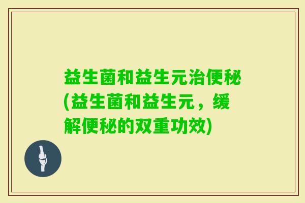 益生菌和益生元(益生菌和益生元,缓解的双重功效) 益生菌和益生元(益生菌和益生元,缓解的双重功效)
