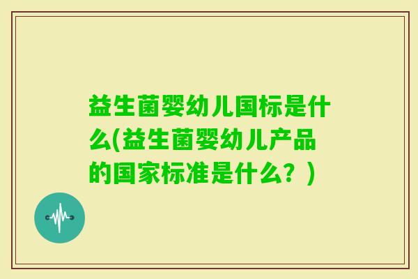 益生菌婴幼儿国标是什么(益生菌婴幼儿产品的国家标准是什么?) 益生菌婴幼儿国标是什么(益生菌婴幼儿产品的国家标准是什么?)
