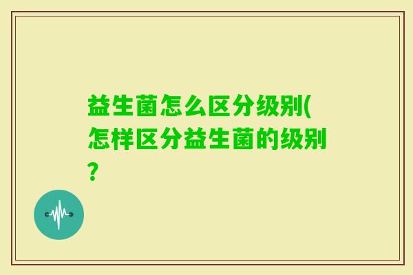 益生菌怎么区分级别(怎样区分益生菌的级别? 益生菌怎么区分级别(怎样区分益生菌的级别?