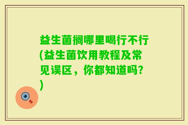 益生菌搁哪里喝行不行(益生菌饮用教程及常见误区,你都知道吗?) 益生菌搁哪里喝行不行(益生菌饮用教程及常见误区,你都知道吗?)