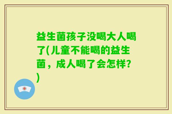 益生菌孩子没喝大人喝了(儿童不能喝的益生菌，成人喝了会怎样？)