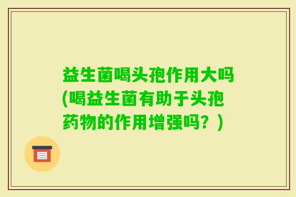 益生菌喝头孢作用大吗(喝益生菌有助于头孢的作用增强吗?) 益生菌喝头孢作用大吗(喝益生菌有助于头孢的作用增强吗?)