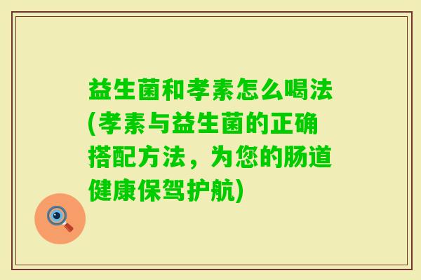 益生菌和孝素怎么喝法(孝素与益生菌的正确搭配方法,为您的肠道健康保驾护航) 益生菌和孝素怎么喝法(孝素与益生菌的正确搭配方法,为您的肠道健康保驾护航)