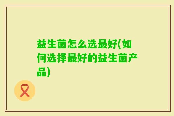 益生菌怎么选好(如何选择好的益生菌产品)