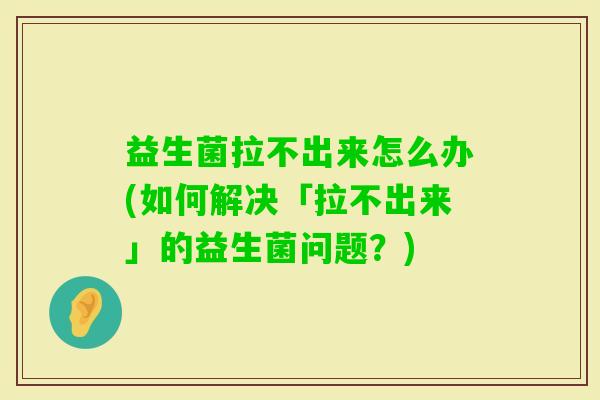 益生菌拉不出来怎么办(如何解决「拉不出来」的益生菌问题?) 益生菌拉不出来怎么办(如何解决「拉不出来」的益生菌问题?)