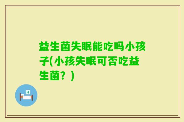 益生菌能吃吗小孩子(小孩可否吃益生菌？)