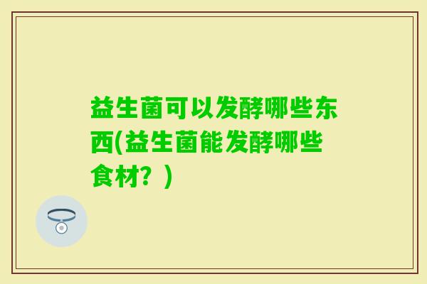 益生菌可以发酵哪些东西(益生菌能发酵哪些食材?) 益生菌可以发酵哪些东西(益生菌能发酵哪些食材?)