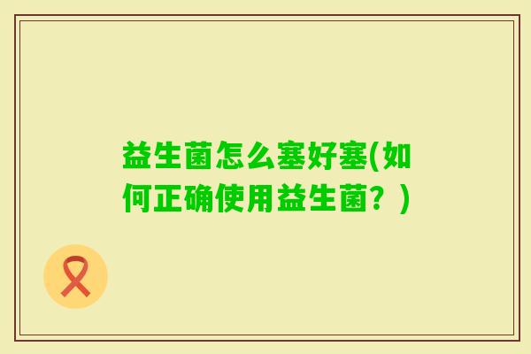 益生菌怎么塞好塞(如何正确使用益生菌?) 益生菌怎么塞好塞(如何正确使用益生菌?)