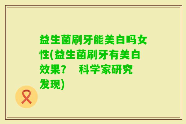 益生菌刷牙能美白吗女性(益生菌刷牙有美白效果? 科学家研究发现) 益生菌刷牙能美白吗女性(益生菌刷牙有美白效果? 科学家研究发现)