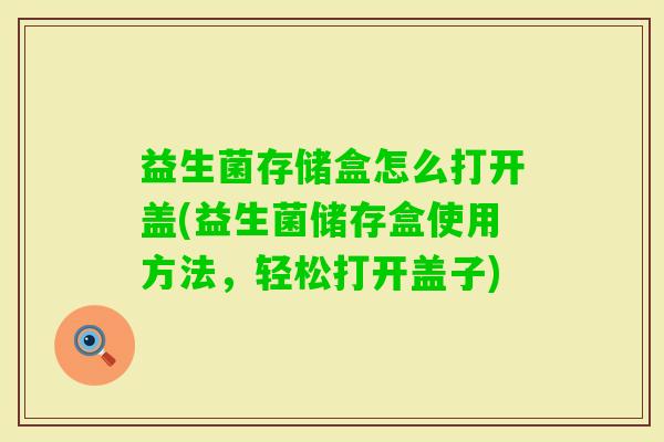 益生菌存储盒怎么打开盖(益生菌储存盒使用方法,轻松打开盖子) 益生菌存储盒怎么打开盖(益生菌储存盒使用方法,轻松打开盖子)