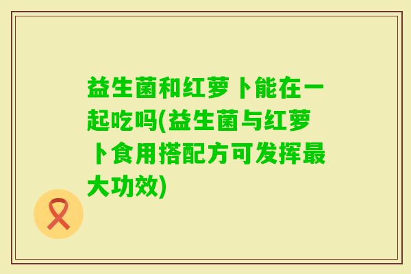 益生菌和红萝卜能在一起吃吗(益生菌与红萝卜食用搭配方可发挥大功效) 益生菌和红萝卜能在一起吃吗(益生菌与红萝卜食用搭配方可发挥大功效)