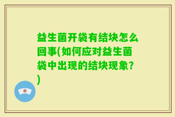 益生菌开袋有结块怎么回事(如何应对益生菌袋中出现的结块现象?) 益生菌开袋有结块怎么回事(如何应对益生菌袋中出现的结块现象?)