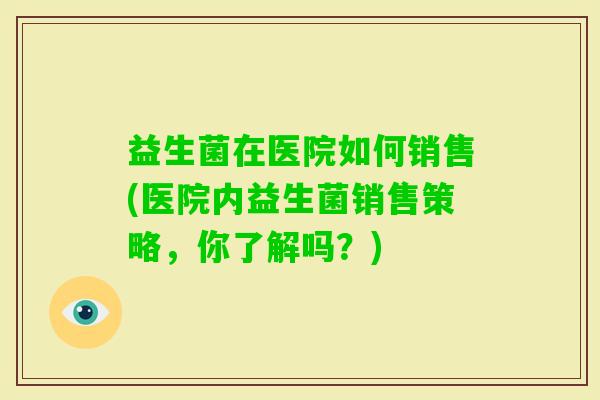 益生菌在医院如何销售(医院内益生菌销售策略,你了解吗?) 益生菌在医院如何销售(医院内益生菌销售策略,你了解吗?)