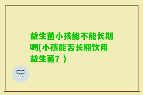 益生菌小孩能不能长期喝(小孩能否长期饮用益生菌?) 益生菌小孩能不能长期喝(小孩能否长期饮用益生菌?)