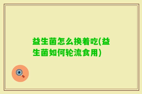 益生菌怎么换着吃(益生菌如何轮流食用) 益生菌怎么换着吃(益生菌如何轮流食用)