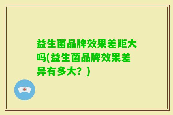 益生菌品牌效果差距大吗(益生菌品牌效果差异有多大?) 益生菌品牌效果差距大吗(益生菌品牌效果差异有多大?)