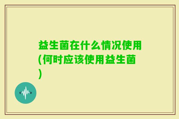 益生菌在什么情况使用(何时应该使用益生菌) 益生菌在什么情况使用(何时应该使用益生菌)