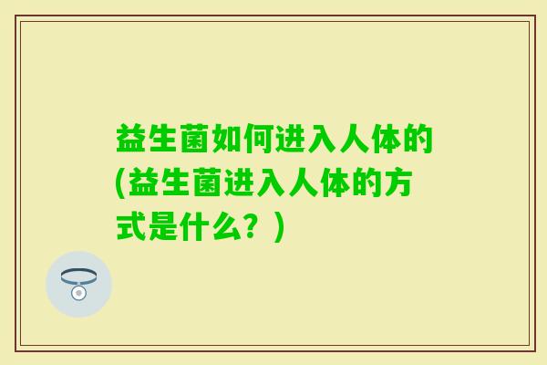 益生菌如何进入人体的(益生菌进入人体的方式是什么?) 益生菌如何进入人体的(益生菌进入人体的方式是什么?)