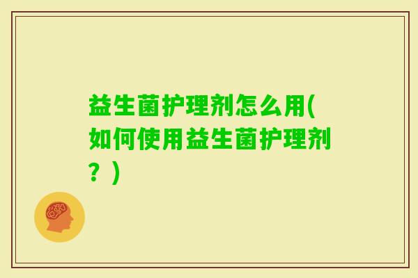 益生菌护理剂怎么用(如何使用益生菌护理剂?) 益生菌护理剂怎么用(如何使用益生菌护理剂?)