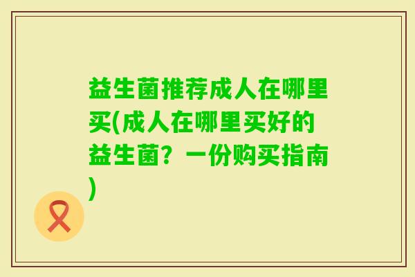 益生菌推荐成人在哪里买(成人在哪里买好的益生菌?一份购买指南) 益生菌推荐成人在哪里买(成人在哪里买好的益生菌?一份购买指南)