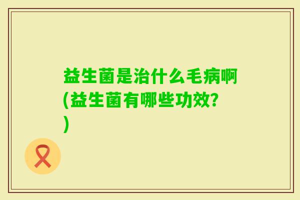 益生菌是什么毛啊(益生菌有哪些功效?) 益生菌是什么毛啊(益生菌有哪些功效?)