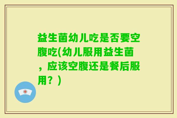 益生菌幼儿吃是否要空腹吃(幼儿服用益生菌,应该空腹还是餐后服用?) 益生菌幼儿吃是否要空腹吃(幼儿服用益生菌,应该空腹还是餐后服用?)