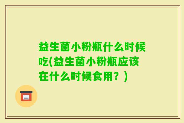 益生菌小粉瓶什么时候吃(益生菌小粉瓶应该在什么时候食用?) 益生菌小粉瓶什么时候吃(益生菌小粉瓶应该在什么时候食用?)