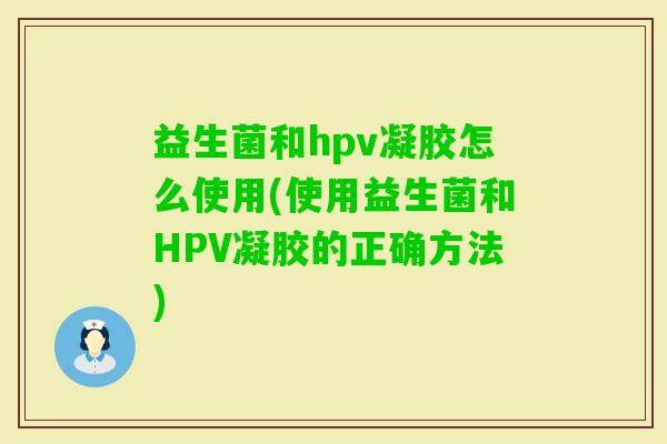 益生菌和hpv凝胶怎么使用(使用益生菌和HPV凝胶的正确方法)