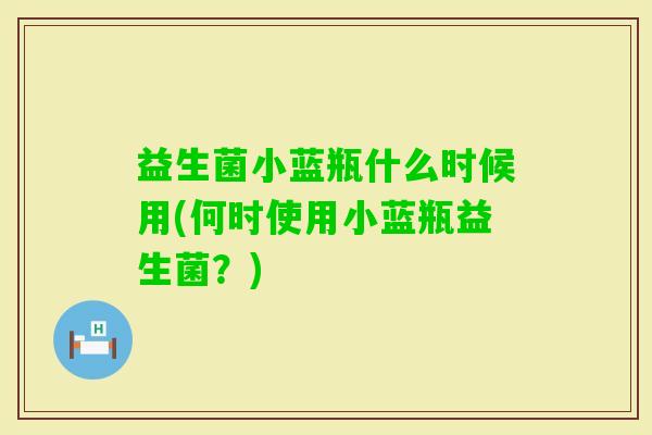 益生菌小蓝瓶什么时候用(何时使用小蓝瓶益生菌?) 益生菌小蓝瓶什么时候用(何时使用小蓝瓶益生菌?)