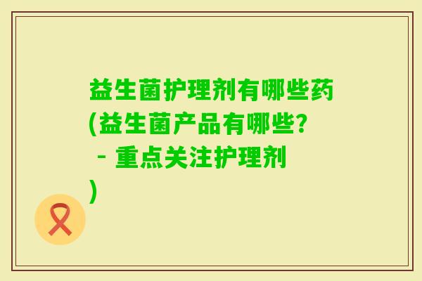 益生菌护理剂有哪些药(益生菌产品有哪些? - 重点关注护理剂) 益生菌护理剂有哪些药(益生菌产品有哪些? - 重点关注护理剂)
