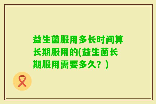 益生菌服用多长时间算长期服用的(益生菌长期服用需要多久?) 益生菌服用多长时间算长期服用的(益生菌长期服用需要多久?)