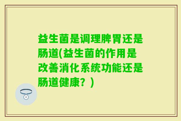 益生菌是调理脾胃还是肠道(益生菌的作用是改善消化系统功能还是肠道健康?) 益生菌是调理脾胃还是肠道(益生菌的作用是改善消化系统功能还是肠道健康?)