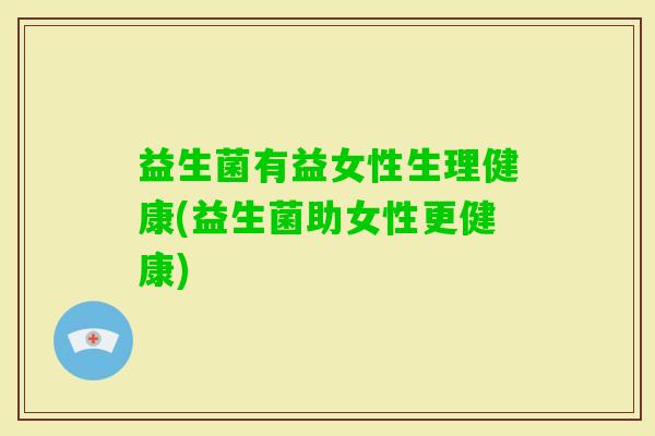 益生菌有益女性生理健康(益生菌助女性更健康) 益生菌有益女性生理健康(益生菌助女性更健康)