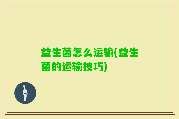 益生菌怎么运输(益生菌的运输技巧) 益生菌怎么运输(益生菌的运输技巧)