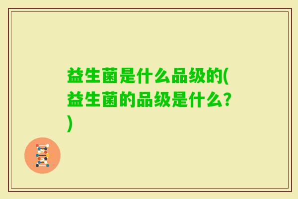 益生菌是什么品级的(益生菌的品级是什么?) 益生菌是什么品级的(益生菌的品级是什么?)