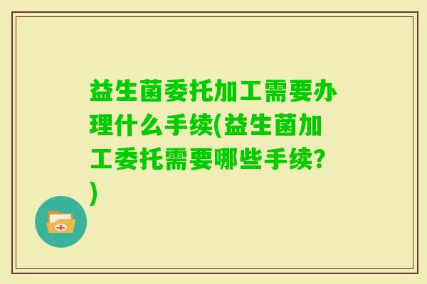 益生菌委托加工需要办理什么手续(益生菌加工委托需要哪些手续?) 益生菌委托加工需要办理什么手续(益生菌加工委托需要哪些手续?)