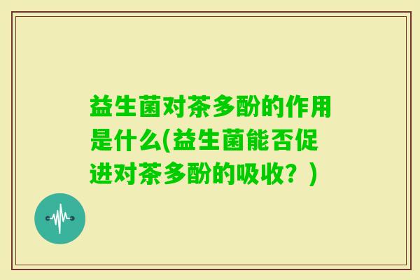 益生菌对茶多酚的作用是什么(益生菌能否促进对茶多酚的吸收？)