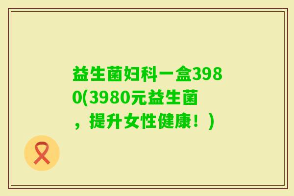 益生菌一盒3980(3980元益生菌,提升女性健康!) 益生菌一盒3980(3980元益生菌,提升女性健康!)