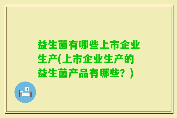 益生菌有哪些上市企业生产(上市企业生产的益生菌产品有哪些？)