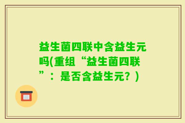 益生菌四联中含益生元吗(重组“益生菌四联”:是否含益生元?) 益生菌四联中含益生元吗(重组“益生菌四联”:是否含益生元?)
