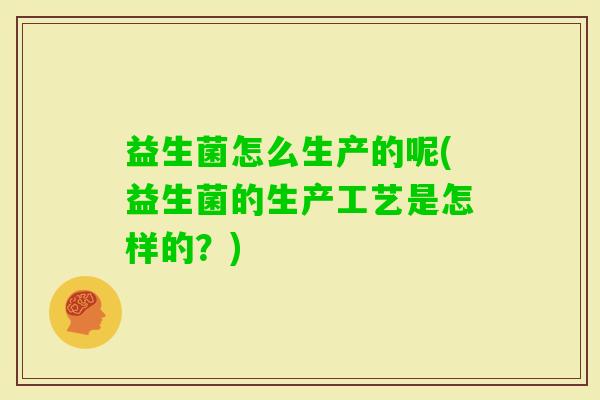 益生菌怎么生产的呢(益生菌的生产工艺是怎样的?) 益生菌怎么生产的呢(益生菌的生产工艺是怎样的?)