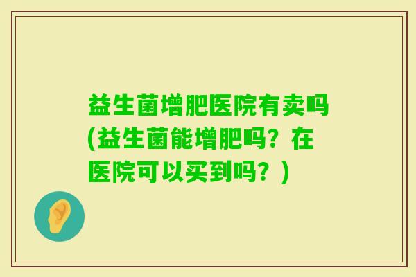 益生菌增肥医院有卖吗(益生菌能增肥吗?在医院可以买到吗?) 益生菌增肥医院有卖吗(益生菌能增肥吗?在医院可以买到吗?)