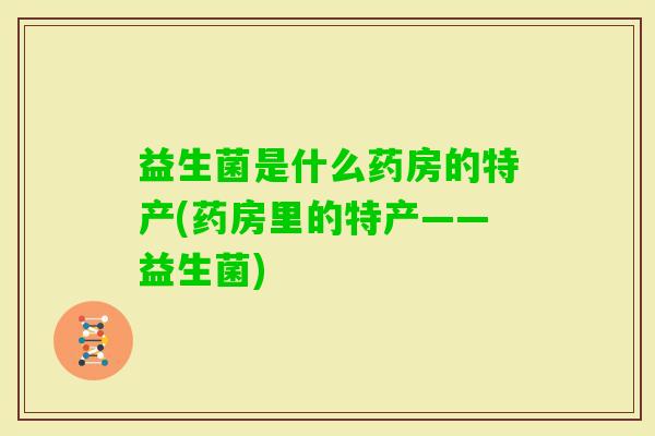 益生菌是什么药房的特产(药房里的特产——益生菌) 益生菌是什么药房的特产(药房里的特产——益生菌)