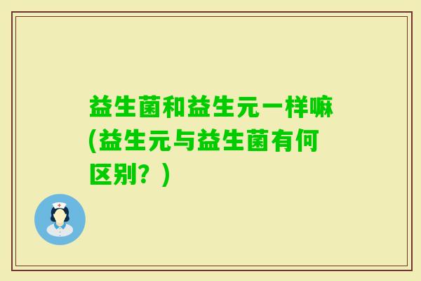 益生菌和益生元一样嘛(益生元与益生菌有何区别?) 益生菌和益生元一样嘛(益生元与益生菌有何区别?)