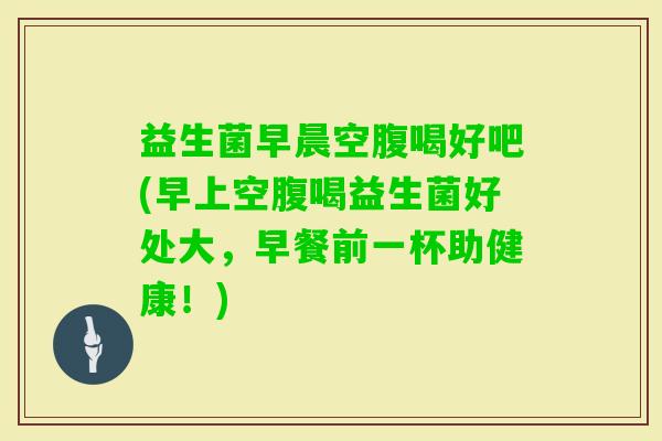 益生菌早晨空腹喝好吧(早上空腹喝益生菌好处大,早餐前一杯助健康!) 益生菌早晨空腹喝好吧(早上空腹喝益生菌好处大,早餐前一杯助健康!)