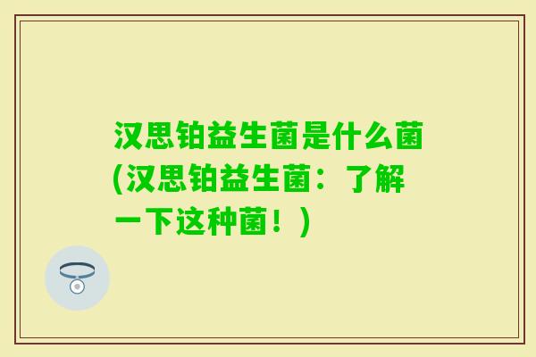 汉思铂益生菌是什么菌(汉思铂益生菌:了解一下这种菌!) 汉思铂益生菌是什么菌(汉思铂益生菌:了解一下这种菌!)