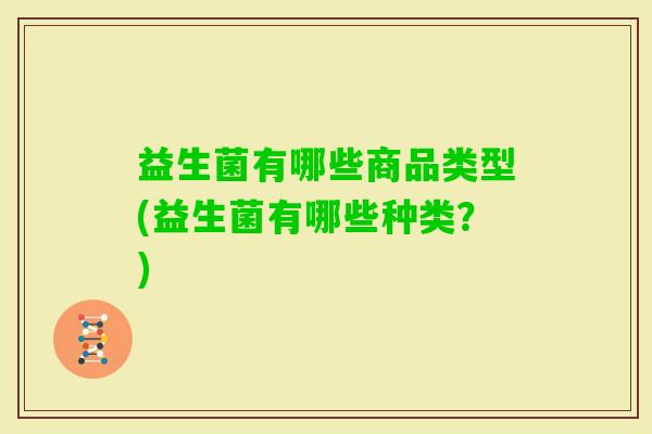 益生菌有哪些商品类型(益生菌有哪些种类?) 益生菌有哪些商品类型(益生菌有哪些种类?)
