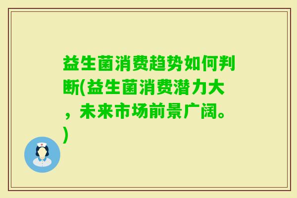 益生菌消费趋势如何判断(益生菌消费潜力大,未来市场前景广阔。) 益生菌消费趋势如何判断(益生菌消费潜力大,未来市场前景广阔。)