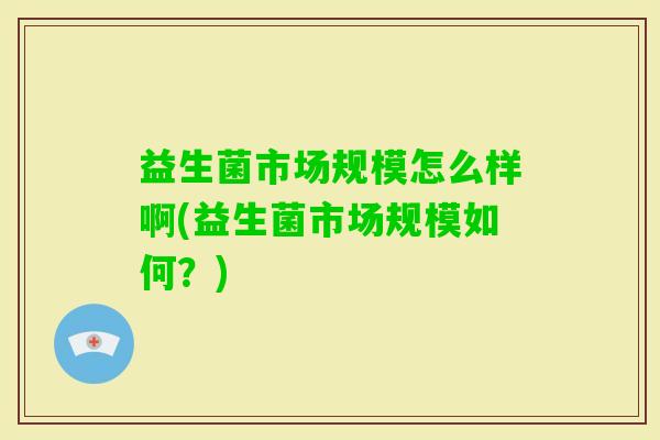 益生菌市场规模怎么样啊(益生菌市场规模如何?) 益生菌市场规模怎么样啊(益生菌市场规模如何?)