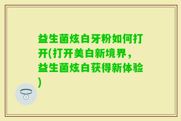 益生菌炫白牙粉如何打开(打开美白新境界,益生菌炫白获得新体验) 益生菌炫白牙粉如何打开(打开美白新境界,益生菌炫白获得新体验)